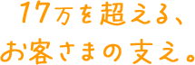 17万を超える、お客さまの支え。